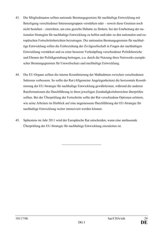 10117/06 har/CHA/mh 29
DG I DE
43. Die Mitgliedstaaten sollten nationale Beratungsgremien für nachhaltige Entwicklung mit
Beteiligung verschiedener Interessengruppen verstärken oder – soweit diese Gremien noch
nicht bestehen – einrichten, um eine gezielte Debatte zu fördern, bei der Erarbeitung der na-
tionalen Strategien für nachhaltige Entwicklung zu helfen und/oder zu den nationalen und eu-
ropäischen Fortschrittsberichten beizutragen. Die nationalen Beratungsgremien für nachhal-
tige Entwicklung sollen die Einbeziehung der Zivilgesellschaft in Fragen der nachhaltigen
Entwicklung verstärken und zu einer besseren Verknüpfung verschiedener Politikbereiche
und Ebenen der Politikgestaltung beitragen, u.a. durch die Nutzung ihres Netzwerks europäi-
scher Beratungsgremien für Umweltschutz und nachhaltige Entwicklung.
44. Die EU-Organe sollten die interne Koordinierung der Maßnahmen zwischen verschiedenen
Sektoren verbessern. So sollte der Rat (Allgemeine Angelegenheiten) die horizontale Koordi-
nierung der EU-Strategie für nachhaltige Entwicklung gewährleisten, während die anderen
Ratsformationen die Durchführung in ihren jeweiligen Zuständigkeitsbereichen überprüfen
sollten. Bei der Überprüfung der Fortschritte sollte der Rat verschiedene Optionen erörtern,
wie seine Arbeiten im Hinblick auf eine angemessene Durchführung der EU-Strategie für
nachhaltige Entwicklung weiter intensiviert werden können.
45. Spätestens im Jahr 2011 wird der Europäische Rat entscheiden, wann eine umfassende
Überprüfung der EU-Strategie für nachhaltige Entwicklung einzuleiten ist.
________________________
 