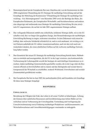 10117/06 har/CHA/mh 3
DG I DE
3. Dementsprechend hat der Europäische Rat zum Abschluss der von der Kommission im Jahr
2004 eingeleiteten Überprüfung der EU-Strategie für nachhaltige Entwicklung und auf der
Grundlage der Mitteilung der Kommission "Überprüfung der Strategie für nachhaltige Ent-
wicklung – Ein Aktionsprogramm" vom Dezember 2005 sowie der Beiträge des Rates, des
Europäischen Parlaments, des Europäischen Wirtschafts- und Sozialausschusses und anderer
eine ehrgeizige und umfassende neue Strategie für nachhaltige Entwicklung für eine erwei-
terte EU angenommen, die auf der im Jahr 2001 angenommenen Strategie aufbaut.
4. Das vorliegende Dokument enthält eine einheitliche, kohärente Strategie dafür, wie es die EU
schaffen wird, ihre vor langer Zeit gegebene Zusage, den Herausforderungen der nachhaltigen
Entwicklung Rechnung zu tragen, wirksamer einzulösen. In dem Dokument wird erneut be-
kräftigt, dass weltweite Solidarität erforderlich ist, und es wird anerkannt, wie wichtig es ist,
mit Partnern außerhalb der EU stärker zusammenzuarbeiten, auch mit den sich rasch ent-
wickelnden Ländern, die einen erheblichen Einfluss auf die weltweite nachhaltige Entwick-
lung haben werden.
5. Das Gesamtziel der neuen EU-Strategie für nachhaltige Entwicklung besteht darin, Maßnah-
men zu ermitteln und auszugestalten, die die EU in die Lage versetzen, eine kontinuierliche
Verbesserung der Lebensqualität sowohl der heutigen als auch künftiger Generationen zu er-
reichen, indem nachhaltige Gemeinschaften geschaffen werden, die in der Lage sind, die Res-
sourcen effizient zu bewirtschaften und zu nutzen und das ökologische und soziale Innova-
tionspotenzial der Wirtschaft zu erschließen, wodurch Wohlstand, Umweltschutz und sozialer
Zusammenhalt gewährleistet werden.
6. Der Europäische Rat hat im Juni 2005 die nachstehenden Ziele und Grundsätze als Grundlage
für diese neue Strategie festgelegt:
HAUPTZIELE
UMWELTSCHUTZ
Bewahrung der Fähigkeit der Erde, das Leben in all seiner Vielfalt zu beherbergen, Achtung
der Grenzen ihrer natürlichen Ressourcen und Gewährleistung eines hohen Maßes an Um-
weltschutz und an Verbesserung der Umweltqualität; Vermeidung und Verringerung der
Umweltverschmutzung sowie Förderung nachhaltiger Produktions- und Konsummuster, um
Wirtschaftswachstum und Umweltbeeinträchtigungen voneinander zu entkoppeln.
 