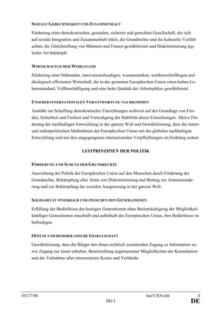 10117/06 har/CHA/mh 4
DG I DE
SOZIALE GERECHTIGKEIT UND ZUSAMMENHALT
Förderung einer demokratischen, gesunden, sicheren und gerechten Gesellschaft, die sich
auf soziale Integration und Zusammenhalt stützt, die Grundrechte und die kulturelle Vielfalt
achtet, die Gleichstellung von Männern und Frauen gewährleistet und Diskriminierung jeg-
licher Art bekämpft.
WIRTSCHAFTLICHER WOHLSTAND
Förderung einer blühenden, innovationsfreudigen, wissensstarken, wettbewerbsfähigen und
ökologisch effizienten Wirtschaft, die in der gesamten Europäischen Union einen hohen Le-
bensstandard, Vollbeschäftigung und eine hohe Qualität der Arbeitsplätze gewährleistet.
UNSERER INTERNATIONALEN VERANTWORTUNG NACHKOMMEN
Anstöße zur Schaffung demokratischer Einrichtungen weltweit auf der Grundlage von Frie-
den, Sicherheit und Freiheit und Verteidigung der Stabilität dieser Einrichtungen. Aktive För-
derung der nachhaltigen Entwicklung in der ganzen Welt und Gewährleistung, dass die innen-
und außenpolitischen Maßnahmen der Europäischen Union mit der globalen nachhaltigen
Entwicklung und mit den eingegangenen internationalen Verpflichtungen im Einklang stehen.
LEITPRINZIPIEN DER POLITIK
FÖRDERUNG UND SCHUTZ DER GRUNDRECHTE
Ausrichtung der Politik der Europäischen Union auf den Menschen durch Förderung der
Grundrechte, Bekämpfung aller Arten von Diskriminierung und Beitrag zur Armutsminde-
rung und zur Bekämpfung der sozialen Ausgrenzung in der ganzen Welt.
SOLIDARITÄT INNERHALB UND ZWISCHEN DEN GENERATIONEN
Erfüllung der Bedürfnisse der heutigen Generationen ohne Beeinträchtigung der Möglichkeit
künftiger Generationen innerhalb und außerhalb der Europäischen Union, ihre Bedürfnisse zu
befriedigen.
OFFENE UND DEMOKRATISCHE GESELLSCHAFT
Gewährleistung, dass die Bürger den ihnen rechtlich zustehenden Zugang zu Information so-
wie Zugang zur Justiz erhalten. Bereitstellung angemessener Möglichkeiten der Konsultation
und der Teilnahme aller interessierten Kreise und Verbände.
 