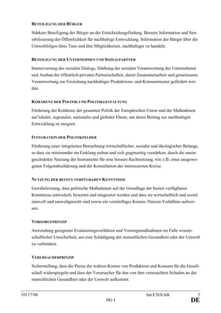 10117/06 har/CHA/mh 5
DG I DE
BETEILIGUNG DER BÜRGER
Stärkere Beteiligung der Bürger an der Entscheidungsfindung. Bessere Information und Sen-
sibilisierung der Öffentlichkeit für nachhaltige Entwicklung. Information der Bürger über die
Umweltfolgen ihres Tuns und ihre Möglichkeiten, nachhaltiger zu handeln.
BETEILIGUNG DER UNTERNEHMEN UND SOZIALPARTNER
Intensivierung des sozialen Dialogs, Stärkung der sozialen Verantwortung der Unternehmen
und Ausbau der öffentlich-privaten Partnerschaften, damit Zusammenarbeit und gemeinsame
Verantwortung zur Erreichung nachhaltiger Produktions- und Konsummuster gefördert wer-
den.
KOHÄRENZ DER POLITIK UND POLITIKGESTALTUNG
Förderung der Kohärenz der gesamten Politik der Europäischen Union und der Maßnahmen
auf lokaler, regionaler, nationaler und globaler Ebene, um deren Beitrag zur nachhaltigen
Entwicklung zu steigern.
INTEGRATION DER POLITIKFELDER
Förderung einer integrierten Betrachtung wirtschaftlicher, sozialer und ökologischer Belange,
so dass sie miteinander im Einklang stehen und sich gegenseitig verstärken, durch die unein-
geschränkte Nutzung der Instrumente für eine bessere Rechtsetzung, wie z.B. einer ausgewo-
genen Folgenabschätzung und der Konsultation der interessierten Kreise.
NUTZUNG DER BESTEN VERFÜGBAREN KENNTNISSE
Gewährleistung, dass politische Maßnahmen auf der Grundlage der besten verfügbaren
Kenntnisse entwickelt, bewertet und umgesetzt werden und dass sie wirtschaftlich und sozial
sinnvoll und umweltgerecht sind sowie ein vernünftiges Kosten-/Nutzen-Verhältnis aufwei-
sen.
VORSORGEPRINZIP
Anwendung geeigneter Evaluierungsverfahren und Vorsorgemaßnahmen im Falle wissen-
schaftlicher Unsicherheit, um eine Schädigung der menschlichen Gesundheit oder der Umwelt
zu verhindern.
VERURSACHERPRINZIP
Sicherstellung, dass die Preise die wahren Kosten von Produktion und Konsum für die Gesell-
schaft widerspiegeln und dass der Verursacher für den von ihm verursachten Schaden an der
menschlichen Gesundheit oder der Umwelt aufkommt.
 