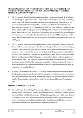 10117/06 har/CHA/mh 6
DG I DE
NUTZBARMACHUNG VON SYNERGIEN ZWISCHEN DER EU-STRATEGIE FÜR
NACHHALTIGE ENTWICKLUNG UND DER LISSABONNER STRATEGIE FÜR
BESCHÄFTIGUNG UND WACHSTUM
7. Die EU-Strategie für nachhaltige Entwicklung und die Lissabonner Strategie für Wachstum
und Beschäftigung ergänzen einander. Gegenstand der Strategie für nachhaltige Entwicklung
sind in erster Linie die Lebensqualität, die Generationengerechtigkeit (innerhalb einer bzw.
zwischen mehreren Generationen) und die Kohärenz zwischen allen Politikfeldern, ein-
schließlich der externen Aspekte. Dabei wird die Rolle der wirtschaftlichen Entwicklung bei
der Erleichterung des Übergangs zu einer nachhaltigeren Gesellschaft anerkannt. Die Lissa-
bonner Strategie leistet einen wesentlichen Beitrag zum übergeordneten Ziel der nachhaltigen
Entwicklung und konzentriert sich in erster Linie auf Aktionen und Maßnahmen zur Verbes-
serung der Wettbewerbsfähigkeit, zur Steigerung des Wirtschaftswachstums und für mehr Be-
schäftigung.
8. Die EU-Strategie für nachhaltige Entwicklung bildet einen umfassenden Rahmen, innerhalb
dessen die Lissabonner Strategie mit ihrer Neuausrichtung auf Wachstum und Beschäftigung
als Motor einer dynamischeren Wirtschaft fungiert. Mit diesen beiden Strategien wird aner-
kannt, dass sich wirtschaftliche, soziale und ökologische Ziele gegenseitig verstärken können
und diese daher gemeinsam vorangebracht werden sollten. Beide Strategien zielen darauf ab,
die erforderlichen strukturellen Änderungen zu unterstützen, die die Volkswirtschaften der
Mitgliedstaaten in die Lage versetzen, die Herausforderungen der Globalisierung zu bewälti-
gen, indem gleiche Wettbewerbsbedingungen geschaffen werden, unter denen Dynamik, In-
novation und kreatives Unternehmertum unter Wahrung sozialer Gerechtigkeit und einer ge-
sunden Umwelt gedeihen können.
9. In diesem Zusammenhang wird in der EU-Strategie für nachhaltige Entwicklung anerkannt,
dass Investitionen in Human-, Sozial- und Umweltkapital sowie technologische Innovationen
die Voraussetzungen für langfristige Wettbewerbsfähigkeit und wirtschaftlichen Wohlstand,
sozialen Zusammenhalt, qualitativ hochwertige Arbeitsplätze und besseren Umweltschutz
sind.
BESSERE POLITIKGESTALTUNG
10. Die EU-Strategie für nachhaltige Entwicklung enthält einen Ansatz für eine bessere Politikge-
staltung auf der Grundlage der besseren Rechtsetzung und des Grundsatzes, dass die nachhal-
tige Entwicklung auf allen Ebenen in die Politikgestaltung einbezogen werden muss. Dazu ist
es erforderlich, dass alle Regierungsebenen sich gegenseitig unterstützen und zusammenar-
beiten, wobei den unterschiedlichen institutionellen Gegebenheiten und Kulturen sowie be-
sonderen Umständen in den Mitgliedstaaten Rechnung zu tragen ist.
 