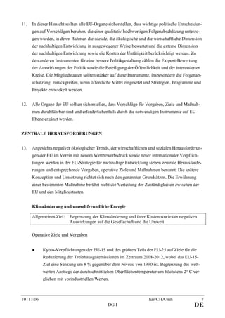 10117/06 har/CHA/mh 7
DG I DE
11. In dieser Hinsicht sollten alle EU-Organe sicherstellen, dass wichtige politische Entscheidun-
gen auf Vorschlägen beruhen, die einer qualitativ hochwertigen Folgenabschätzung unterzo-
gen wurden, in deren Rahmen die soziale, die ökologische und die wirtschaftliche Dimension
der nachhaltigen Entwicklung in ausgewogener Weise bewertet und die externe Dimension
der nachhaltigen Entwicklung sowie die Kosten der Untätigkeit berücksichtigt werden. Zu
den anderen Instrumenten für eine bessere Politikgestaltung zählen die Ex-post-Bewertung
der Auswirkungen der Politik sowie die Beteiligung der Öffentlichkeit und der interessierten
Kreise. Die Mitgliedstaaten sollten stärker auf diese Instrumente, insbesondere die Folgenab-
schätzung, zurückgreifen, wenn öffentliche Mittel eingesetzt und Strategien, Programme und
Projekte entwickelt werden.
12. Alle Organe der EU sollten sicherstellen, dass Vorschläge für Vorgaben, Ziele und Maßnah-
men durchführbar sind und erforderlichenfalls durch die notwendigen Instrumente auf EU-
Ebene ergänzt werden.
ZENTRALE HERAUSFORDERUNGEN
13. Angesichts negativer ökologischer Trends, der wirtschaftlichen und sozialen Herausforderun-
gen der EU im Verein mit neuem Wettbewerbsdruck sowie neuer internationaler Verpflich-
tungen werden in der EU-Strategie für nachhaltige Entwicklung sieben zentrale Herausforde-
rungen und entsprechende Vorgaben, operative Ziele und Maßnahmen benannt. Die spätere
Konzeption und Umsetzung richtet sich nach den genannten Grundsätzen. Die Erwähnung
einer bestimmten Maßnahme berührt nicht die Verteilung der Zuständigkeiten zwischen der
EU und den Mitgliedstaaten.
Klimaänderung und umweltfreundliche Energie
Allgemeines Ziel: Begrenzung der Klimaänderung und ihrer Kosten sowie der negativen
Auswirkungen auf die Gesellschaft und die Umwelt
Operative Ziele und Vorgaben
• Kyoto-Verpflichtungen der EU-15 und des größten Teils der EU-25 auf Ziele für die
Reduzierung der Treibhausgasemissionen im Zeitraum 2008-2012, wobei das EU-15-
Ziel eine Senkung um 8 % gegenüber dem Niveau von 1990 ist. Begrenzung des welt-
weiten Anstiegs der durchschnittlichen Oberflächentemperatur um höchstens 2° C ver-
glichen mit vorindustriellen Werten.
 