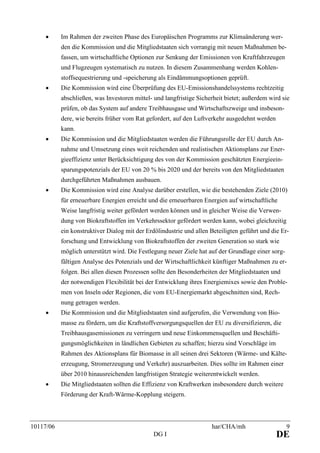 10117/06 har/CHA/mh 9
DG I DE
• Im Rahmen der zweiten Phase des Europäischen Programms zur Klimaänderung wer-
den die Kommission und die Mitgliedstaaten sich vorrangig mit neuen Maßnahmen be-
fassen, um wirtschaftliche Optionen zur Senkung der Emissionen von Kraftfahrzeugen
und Flugzeugen systematisch zu nutzen. In diesem Zusammenhang werden Kohlen-
stoffsequestrierung und -speicherung als Eindämmungsoptionen geprüft.
• Die Kommission wird eine Überprüfung des EU-Emissionshandelssystems rechtzeitig
abschließen, was Investoren mittel- und langfristige Sicherheit bietet; außerdem wird sie
prüfen, ob das System auf andere Treibhausgase und Wirtschaftszweige und insbeson-
dere, wie bereits früher vom Rat gefordert, auf den Luftverkehr ausgedehnt werden
kann.
• Die Kommission und die Mitgliedstaaten werden die Führungsrolle der EU durch An-
nahme und Umsetzung eines weit reichenden und realistischen Aktionsplans zur Ener-
gieeffizienz unter Berücksichtigung des von der Kommission geschätzten Energieein-
sparungspotenzials der EU von 20 % bis 2020 und der bereits von den Mitgliedstaaten
durchgeführten Maßnahmen ausbauen.
• Die Kommission wird eine Analyse darüber erstellen, wie die bestehenden Ziele (2010)
für erneuerbare Energien erreicht und die erneuerbaren Energien auf wirtschaftliche
Weise langfristig weiter gefördert werden können und in gleicher Weise die Verwen-
dung von Biokraftstoffen im Verkehrssektor gefördert werden kann, wobei gleichzeitig
ein konstruktiver Dialog mit der Erdölindustrie und allen Beteiligten geführt und die Er-
forschung und Entwicklung von Biokraftstoffen der zweiten Generation so stark wie
möglich unterstützt wird. Die Festlegung neuer Ziele hat auf der Grundlage einer sorg-
fältigen Analyse des Potenzials und der Wirtschaftlichkeit künftiger Maßnahmen zu er-
folgen. Bei allen diesen Prozessen sollte den Besonderheiten der Mitgliedstaaten und
der notwendigen Flexibilität bei der Entwicklung ihres Energiemixes sowie den Proble-
men von Inseln oder Regionen, die vom EU-Energiemarkt abgeschnitten sind, Rech-
nung getragen werden.
• Die Kommission und die Mitgliedstaaten sind aufgerufen, die Verwendung von Bio-
masse zu fördern, um die Kraftstoffversorgungsquellen der EU zu diversifizieren, die
Treibhausgasemissionen zu verringern und neue Einkommensquellen und Beschäfti-
gungsmöglichkeiten in ländlichen Gebieten zu schaffen; hierzu sind Vorschläge im
Rahmen des Aktionsplans für Biomasse in all seinen drei Sektoren (Wärme- und Kälte-
erzeugung, Stromerzeugung und Verkehr) auszuarbeiten. Dies sollte im Rahmen einer
über 2010 hinausreichenden langfristigen Strategie weiterentwickelt werden.
• Die Mitgliedstaaten sollten die Effizienz von Kraftwerken insbesondere durch weitere
Förderung der Kraft-Wärme-Kopplung steigern.
 