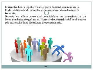 10
Eraikuntza honek inplikatzen du, egoera desberdinen muntaketa.
Ez da existitzen talde naturalik, ezta berez eskuratzen den interes
komunik.
Ordezkarien taldeak bere oinarri potentzialaren aurrean egiaztatzen du
berau mugiarazteko gaitasuna. Horretarako, oinarri sozial honi, onartu
edo baztertuko duen identitatea proposatzen zaio.
 