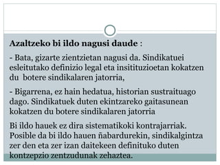 Azaltzeko bi ildo nagusi daude :
- Bata, gizarte zientzietan nagusi da. Sindikatuei
esleitutako definizio legal eta insitituzioetan kokatzen
du botere sindikalaren jatorria,
- Bigarrena, ez hain hedatua, historian sustraituago
dago. Sindikatuek duten ekintzareko gaitasunean
kokatzen du botere sindikalaren jatorria
Bi ildo hauek ez dira sistematikoki kontrajarriak.
Posible da bi ildo hauen ñabardurekin, sindikalgintza
zer den eta zer izan daitekeen definituko duten
kontzepzio zentzudunak zehaztea.
 