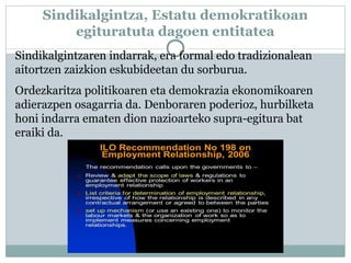 Sindikalgintza, Estatu demokratikoan
egituratuta dagoen entitatea
Sindikalgintzaren indarrak, era formal edo tradizionalean
aitortzen zaizkion eskubideetan du sorburua.
Ordezkaritza politikoaren eta demokrazia ekonomikoaren
adierazpen osagarria da. Denboraren poderioz, hurbilketa
honi indarra ematen dion nazioarteko supra-egitura bat
eraiki da.
 