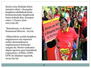 4
Enrico Leta (Italiako lehen
ministro ohia): «Europako
langileen eskubideak beste
kontinenteetako langileenak
baino hobeak dira, Europari
esker» ( France Inter
2017/09/18)
"Demokrazia, ez da kalea",
Emmanuel Macron - 20/09
«Elkarrizketa soziala langileen
ongizatearen eta enpresen
etekin ekonomikoaren
ongitasunaren funtsezko
osagaia da. Horixe erakusten
digute egunero gure lantaldeek
enpresetan» (UNSA, CFDT,
CFTC ko idazkari nagusiak,
2014/09/19)
 