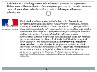5
Bide honetatik, sindikalgintzaren rola zokoratuta geratzen da: enpresaren
bizitza ekonomikoaren alde sozialera mugatuta geratzen da. Jarraian, frantses
estatuak emandako definizioak elkarrizketa sozialeko partaideen rola
zehazten du:
Sindikatuek langileen interes indibidual eta kolektiboen defentsa
bermatzen dute maila nazionalean eta enpresaren esparruan...enpresa
barnan funtsezko komunikazio rola bermatzen dute: organo parekideen
bilera anitzetan lortutako informazioa edota beren eskubide indibidualen
berri ematen diete langileei. Enplegatzaileekin gatazka dagoen kasuetan,
sindikatuek langileen interesak defendatzen dituzte enpresen
zuzendaritzen aurrean, eta protesta ekintza anitzetan parte har dezakete
(greba, manifestazio, eskakizun...). Gatazka indibidualetan, langileak
lagun ditzakete... Era berean sindikatuak elkarrizketa sozialaren
aktoreak dira... negoziaziorako aktore, gobernu ordezkarien arteko
informazio kontsulta edo trukerako aktore... langile eta enplegatzaileen
artean gizarte eta ekonomia politikarekin erlazionatutako interes
komuneko gaietan ere kontsulta edo trukerako aktore dira...
http://www.vie-publique.fr/decouverte-institutions/citoyen/participation/syndicat/quel-est-role-
syndicat.html
 