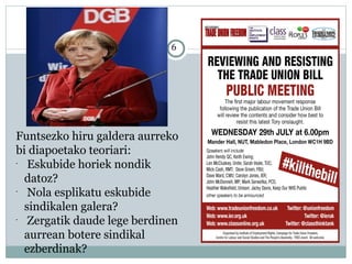 6
Funtsezko hiru galdera aurreko
bi diapoetako teoriari:
-
Eskubide horiek nondik
datoz?
-
Nola esplikatu eskubide
sindikalen galera?
-
Zergatik daude lege berdinen
aurrean botere sindikal
ezberdinak?
 