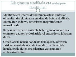 Zilegitasun sindikala eta soldatapeko
identitatea
Identitate eta interes desberdinen arteko sintesian
oinarritutako ekintzaren emaitza da botere sindikala.
Boterearen indarra, sintesiaren magnitudearen
neurrikoa da.
Sintesi hau espazio anitz eta heterogeneotan aurrera
eramaten da, non ordezkariek rol erabakiorra jokatzen
duten.
Ordezkariek, neurri handi ala txikiagoan, aitortzen
zaizkien eskubideak erabiltzen dituzte. Eskubide
hauek, eraiki duten ordezkaritza-gaitasunaren
araberakoak dira.
 
