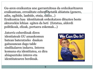 9
Gu-aren eraikuntza une garrantzitsua da ordezkaritzaren
eraikuntzan, errealitate ezberdinetatik abiatuta (genero,
adin, ogibide, lanbide, etnia, nazio...)
Eraikuntza hau identitateak ordezkatzen dituzten beste
aktoreekin lehian egiten da beti (Estatua, alderdi
politikoak, elizak, portaera eskemak...)
Jatorriz ezberdinak diren
identiateak GU amankomun
batean bateratzeko daukan
gaitasunean dago talde
sindikalaren indarra. Interes
komuna eta identitatea, ez dira
abiapuntuko interes eta
identitatearen berdinak.
 
