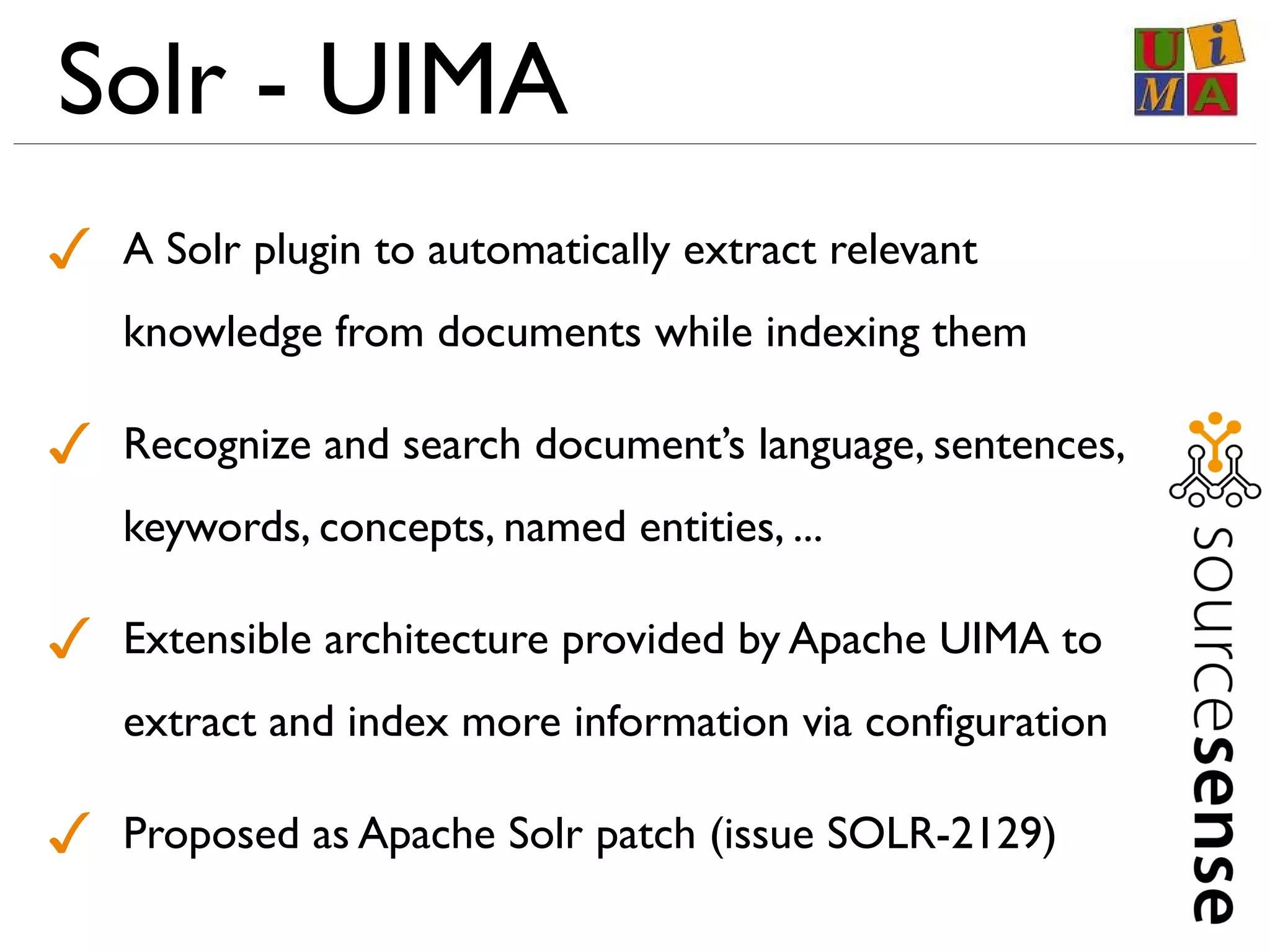 Solr - UIMA
✓ A Solr plugin to automatically extract relevant
knowledge from documents while indexing them
✓ Recognize and search document’s language, sentences,
keywords, concepts, named entities, ...
✓ Extensible architecture provided by Apache UIMA to
extract and index more information via configuration
✓ Proposed as Apache Solr patch (issue SOLR-2129)
 