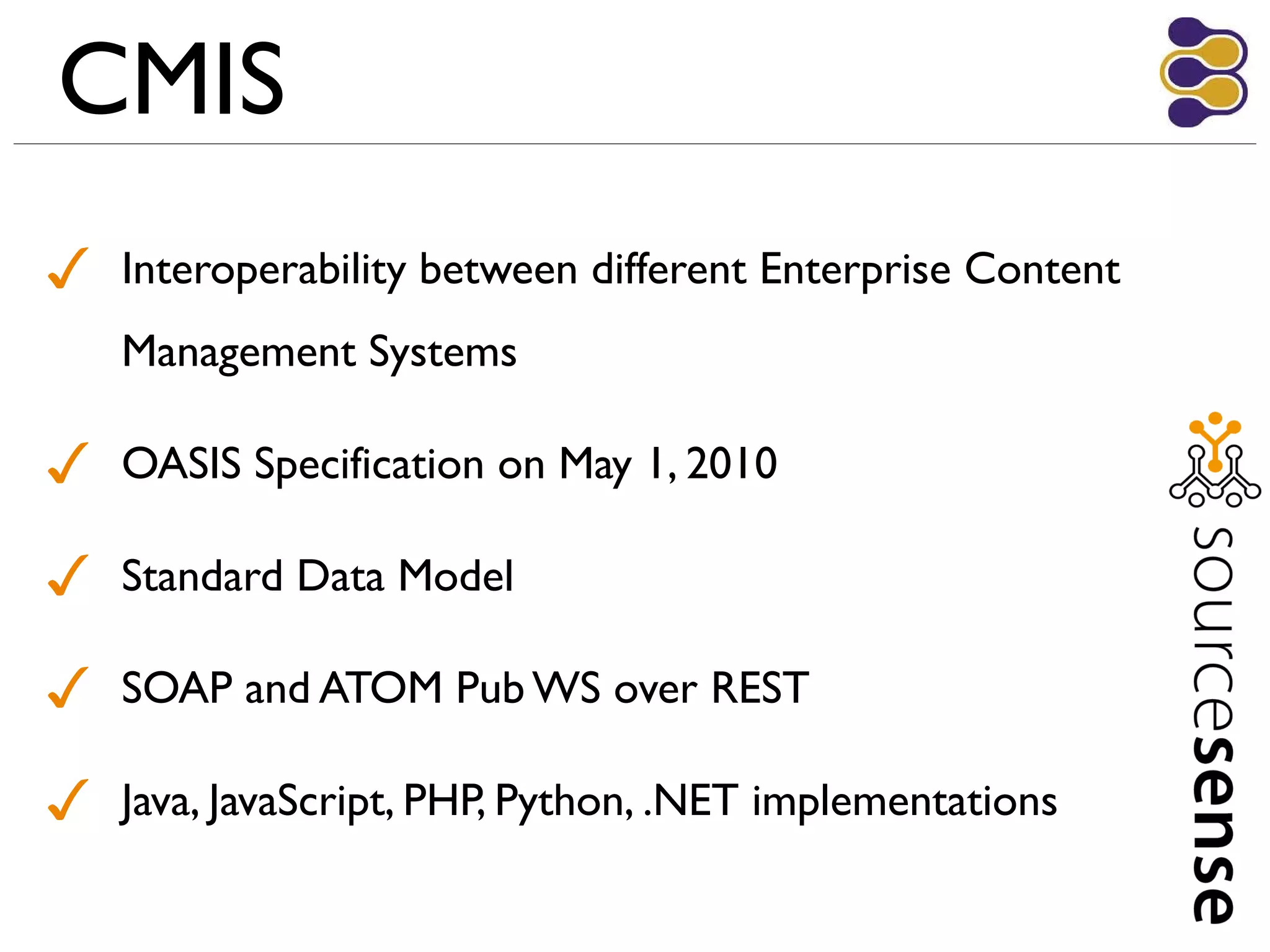 CMIS
✓ Interoperability between different Enterprise Content
Management Systems
✓ OASIS Specification on May 1, 2010
✓ Standard Data Model
✓ SOAP and ATOM Pub WS over REST
✓ Java, JavaScript, PHP, Python, .NET implementations
 