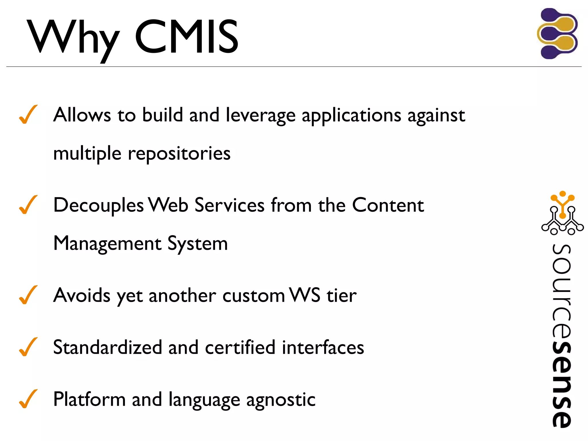 Why CMIS
✓ Allows to build and leverage applications against
multiple repositories
✓ Decouples Web Services from the Content
Management System
✓ Avoids yet another custom WS tier
✓ Standardized and certified interfaces
✓ Platform and language agnostic
 