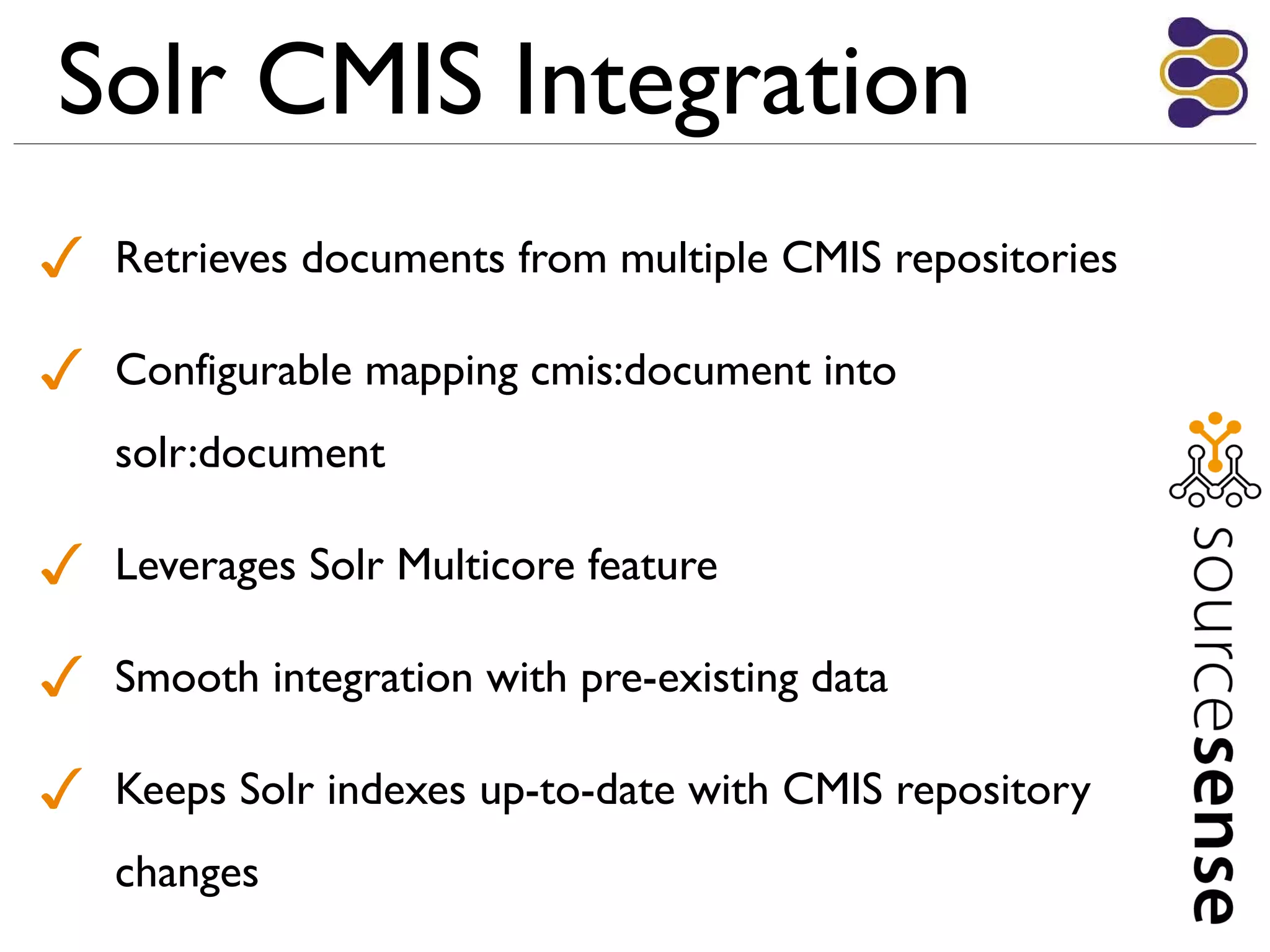 Solr CMIS Integration
✓ Retrieves documents from multiple CMIS repositories
✓ Configurable mapping cmis:document into
solr:document
✓ Leverages Solr Multicore feature
✓ Smooth integration with pre-existing data
✓ Keeps Solr indexes up-to-date with CMIS repository
changes
 