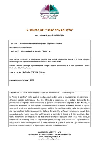 COMPLEXITY INSTITUTE - APS
Corso Genova 32 - 16043 Chiavari – GE - CF: 90059610106
www.complexityinstitute.it
complex.institute@gmail.com
LA SCHEDA DEL “LIBRO CONSIGLIATO”
Dal Lettore: Eusebio BALOCCO
1. TITOLO: La psicoanalisi nelle terre di confine – Tra psiche e cervello.
EVENTUALE TITOLO EDIZIONE ORIGINALE
2. AUTORE/I Silvio MERCIAI e Beatrice CANNELLA
Silvio Merciai è psichiatra e psicoanalista, membro della Società Psicoanalitica Italiana (SPI) ed ha insegnato
Neurobiologia dell’esperienza relazionale all’Università della Valle d’Aosta.
Beatrice Cannella, psicologa e psicoterapeuta, insegna Modelli Psicodinamici e le loro applicazioni presso
l’Università della Valle d’Aosta.
3. CASA EDITRICE Raffaello CORTINA Editore
4. ANNO PUBBLICAZIONE: 2009
5. BANDELLA LATERALE con breve descrizione dei contenuti del “Libro Consigliato”
Le “terre di confine” nelle quali ci conducono gli autori sono le neuroscienze: si esaminano i
differenti aspetti dell’incontro che, tra difficoltà e resistenze, si è andato delineando tra
psicoanalisi e scoperte neuroscientifiche, a partire dalle classiche proposte di Eric KANDEL e
prestando attenzione sia allo scenario internazionale sia al mondo scientifico italiano. I capitoli
sono dedicati ai temi fondamentali in questo ambito, del decision making della neuroeconomia
alla neurobiologia dell’innamoramento, dall’uso dei cognitive enhancers ai dilemmi morali della
neuroetica, dalle nuove concezioni dell’inconscio al concetto di libertà e di libero arbitrio, dalla
teoria della mente all’empatia per poi dedicare un’attenzione speciale, e non senza rilievi critici, al
fenomeno del mirroring e alle sue implicazioni per la psicologia e la psicoanalisi. La prospettiva in
cui gli autori mostrano l’opportunità di questo dialogo è quella di superare ogni arroccamento
disciplinare per promuovere la fondazione scientifica della psicoanalisi.
 