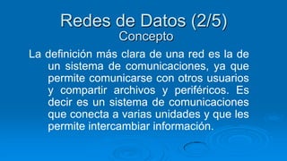 Redes de Datos (2/5)
                 Concepto
La definición más clara de una red es la de
   un sistema de comunicaciones, ya que
   permite comunicarse con otros usuarios
   y compartir archivos y periféricos. Es
   decir es un sistema de comunicaciones
   que conecta a varias unidades y que les
   permite intercambiar información.
 