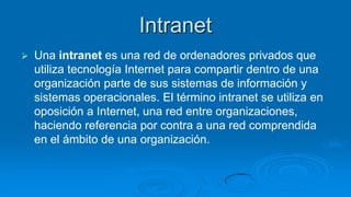 Intranet
   Una intranet es una red de ordenadores privados que
    utiliza tecnología Internet para compartir dentro de una
    organización parte de sus sistemas de información y
    sistemas operacionales. El término intranet se utiliza en
    oposición a Internet, una red entre organizaciones,
    haciendo referencia por contra a una red comprendida
    en el ámbito de una organización.
 