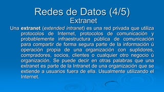 Redes de Datos (4/5)
                          Extranet
Una extranet (extended intranet) es una red privada que utiliza
    protocolos de Internet, protocolos de comunicación y
    probablemente infraestructura pública de comunicación
    para compartir de forma segura parte de la información ú
    operación propia de una organización con suplidores,
    compradores, socios, clientes o cualquier otro negocio ú
    organización. Se puede decir en otras palabras que una
    extranet es parte de la Intranet de una organización que se
    extiende a usuarios fuera de ella. Usualmente utilizando el
    Internet.
 