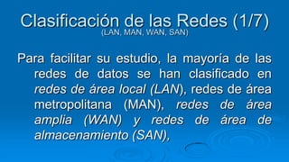 Clasificación MAN, WAN, SAN)
           (LAN,
                 de las Redes (1/7)

Para facilitar su estudio, la mayoría de las
  redes de datos se han clasificado en
  redes de área local (LAN), redes de área
  metropolitana (MAN), redes de área
  amplia (WAN) y redes de área de
  almacenamiento (SAN),
 
