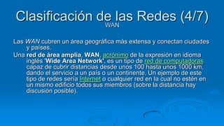 Clasificación de las Redes (4/7)
               WAN

Las WAN cubren un área geográfica más extensa y conectan ciudades
    y países.
Una red de área amplia, WAN, acrónimo de la expresión en idioma
    inglés 'Wide Area Network', es un tipo de red de computadoras
    capaz de cubrir distancias desde unos 100 hasta unos 1000 km,
    dando el servicio a un país o un continente. Un ejemplo de este
    tipo de redes sería Internet o cualquier red en la cual no estén en
    un mismo edificio todos sus miembros (sobre la distancia hay
    discusión posible).
 