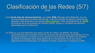 Clasificación de las Redes (5/7)
                SAN

Una red de área de almacenamiento, en inglés SAN (Storage Area Network), es una
     red concebida para conectar servidores, matrices (arrays) de discos y librerías de
     respaldo, está basada en tecnología fibre channel y más recientemente en iSCSI.
     Su función es la de conectar de manera rápida, segura y confiable los distintos
     elementos que la conforman.


Un SAN es una red dedicada que está a parte de LANs y de WANs. Se utiliza
     generalmente para conectar todos los recursos del almacenaje conectados con los
     varios servidores. Consiste en una colección de hardware del SAN y de software
     del SAN; el hardware tiene altas tarifas de la interconexión entre los varios
     dispositivos de almacenaje y el software maneja, supervisa y configura el SAN.
 