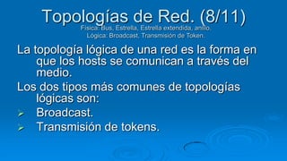 Topologías de Red. (8/11)
           Física: Bus, Estrella, Estrella extendida, anillo.
             Lógica: Broadcast, Transmisión de Token.

La topología lógica de una red es la forma en
    que los hosts se comunican a través del
    medio.
Los dos tipos más comunes de topologías
    lógicas son:
 Broadcast.
 Transmisión de tokens.
 