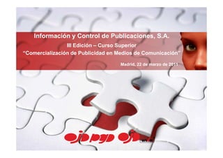 Información y Control de Publicaciones, S.A.
                III Edición – Curso Superior
“Comercialización de Publicidad en Medios de Comunicación”

                                   Madrid, 22 de marzo de 2011
 