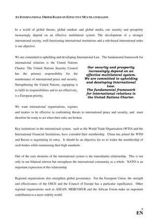 AN INTERNATIONAL ORDER BASED ON EFFECTIVE MULTILATERALISM


In a world of global threats, global markets and global media, our security and prosperity
increasingly depend on an effective multilateral system. The development of a stronger
international society, well functioning international institutions and a rule-based international order
is our objective.


We are committed to upholding and developing International Law. The fundamental framework for
international relations is the United Nations
Charter. The United Nations Security Council               Our security and prosperity
                                                            increasingly depend on an
has    the   primary      responsibility    for   the     effective multilateral system.
maintenance of international peace and security.         We are committed to upholding
                                                          and developing International
Strengthening the United Nations, equipping it                        Law.
to fulfil its responsibilities and to act effectively,    The fundamental framework
                                                          for international relations is
is a European priority.
                                                           the United Nations Charter.

We want international organisations, regimes
and treaties to be effective in confronting threats to international peace and security, and must
therefore be ready to act when their rules are broken.


Key institutions in the international system, such as the World Trade Organisation (WTO) and the
International Financial Institutions, have extended their membership. China has joined the WTO
and Russia is negotiating its entry. It should be an objective for us to widen the membership of
such bodies while maintaining their high standards.


One of the core elements of the international system is the transatlantic relationship. This is not
only in our bilateral interest but strengthens the international community as a whole. NATO is an
important expression of this relationship.


Regional organisations also strengthen global governance. For the European Union, the strength
and effectiveness of the OSCE and the Council of Europe has a particular significance. Other
regional organisations such as ASEAN, MERCOSUR and the African Union make an important
contribution to a more orderly world.



                                                                                                     9
                                                                                                 EN
 