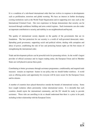 It is a condition of a rule-based international order that law evolves in response to developments
such as proliferation, terrorism and global warming. We have an interest in further developing
existing institutions such as the World Trade Organisation and in supporting new ones such as the
International Criminal Court. Our own experience in Europe demonstrates that security can be
increased through confidence building and arms control regimes. Such instruments can also make
an important contribution to security and stability in our neighbourhood and beyond.


The quality of international society depends on the quality of the governments that are its
foundation. The best protection for our security is a world of well-governed democratic states.
Spreading good governance, supporting social and political reform, dealing with corruption and
abuse of power, establishing the rule of law and protecting human rights are the best means of
strengthening the international order.


Trade and development policies can be powerful tools for promoting reform. As the world’s largest
provider of official assistance and its largest trading entity, the European Union and its Member
States are well placed to pursue these goals.


Contributing to better governance through assistance programmes, conditionality and targeted trade
measures remains an important feature in our policy that we should further reinforce. A world
seen as offering justice and opportunity for everyone will be more secure for the European Union
and its citizens.


A number of countries have placed themselves outside the bounds of international society. Some
have sought isolation; others persistently violate international norms. It is desirable that such
countries should rejoin the international community, and the EU should be ready to provide
assistance. Those who are unwilling to do so should understand that there is a price to be paid,
including in their relationship with the European Union.




                                                                                               10
                                                                                            EN
 