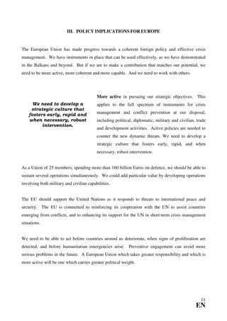 III. POLICY IMPLICATIONS FOR EUROPE


The European Union has made progress towards a coherent foreign policy and effective crisis
management. We have instruments in place that can be used effectively, as we have demonstrated
in the Balkans and beyond. But if we are to make a contribution that matches our potential, we
need to be more active, more coherent and more capable. And we need to work with others.




                                          More active in pursuing our strategic objectives. This
      We need to develop a                applies to the full spectrum of instruments for crisis
     strategic culture that
    fosters early, rapid and              management and conflict prevention at our disposal,
    when necessary, robust                including political, diplomatic, military and civilian, trade
          intervention.
                                          and development activities. Active policies are needed to
                                          counter the new dynamic threats. We need to develop a
                                          strategic culture that fosters early, rapid, and when
                                          necessary, robust intervention.


As a Union of 25 members, spending more than 160 billion Euros on defence, we should be able to
sustain several operations simultaneously. We could add particular value by developing operations
involving both military and civilian capabilities.


The EU should support the United Nations as it responds to threats to international peace and
security. The EU is committed to reinforcing its cooperation with the UN to assist countries
emerging from conflicts, and to enhancing its support for the UN in short-term crisis management
situations.


We need to be able to act before countries around us deteriorate, when signs of proliferation are
detected, and before humanitarian emergencies arise. Preventive engagement can avoid more
serious problems in the future. A European Union which takes greater responsibility and which is
more active will be one which carries greater political weight.




                                                                                                    11
                                                                                                 EN
 