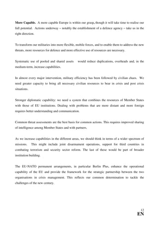 More Capable. A more capable Europe is within our grasp, though it will take time to realise our
full potential. Actions underway – notably the establishment of a defence agency – take us in the
right direction.


To transform our militaries into more flexible, mobile forces, and to enable them to address the new
threats, more resources for defence and more effective use of resources are necessary.


Systematic use of pooled and shared assets      would reduce duplications, overheads and, in the
medium-term, increase capabilities.


In almost every major intervention, military efficiency has been followed by civilian chaos. We
need greater capacity to bring all necessary civilian resources to bear in crisis and post crisis
situations.


Stronger diplomatic capability: we need a system that combines the resources of Member States
with those of EU institutions. Dealing with problems that are more distant and more foreign
requires better understanding and communication.


Common threat assessments are the best basis for common actions. This requires improved sharing
of intelligence among Member States and with partners.


As we increase capabilities in the different areas, we should think in terms of a wider spectrum of
missions.     This might include joint disarmament operations, support for third countries in
combating terrorism and security sector reform. The last of these would be part of broader
institution building.


The EU-NATO permanent arrangements, in particular Berlin Plus, enhance the operational
capability of the EU and provide the framework for the strategic partnership between the two
organisations in crisis management. This reflects our common determination to tackle the
challenges of the new century.




                                                                                                 12
                                                                                              EN
 