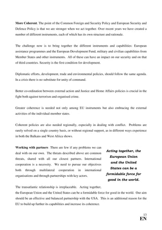 More Coherent. The point of the Common Foreign and Security Policy and European Security and
Defence Policy is that we are stronger when we act together. Over recent years we have created a
number of different instruments, each of which has its own structure and rationale.


The challenge now is to bring together the different instruments and capabilities: European
assistance programmes and the European Development Fund, military and civilian capabilities from
Member States and other instruments. All of these can have an impact on our security and on that
of third countries. Security is the first condition for development.


Diplomatic efforts, development, trade and environmental policies, should follow the same agenda.
In a crisis there is no substitute for unity of command.


Better co-ordination between external action and Justice and Home Affairs policies is crucial in the
fight both against terrorism and organised crime.


Greater coherence is needed not only among EU instruments but also embracing the external
activities of the individual member states.


Coherent policies are also needed regionally, especially in dealing with conflict. Problems are
rarely solved on a single country basis, or without regional support, as in different ways experience
in both the Balkans and West Africa shows.


Working with partners There are few if any problems we can
                                                                       Acting together, the
deal with on our own. The threats described above are common
                                                                        European Union
threats, shared with all our closest partners. International
                                                                         and the United
cooperation is a necessity. We need to pursue our objectives
                                                                         States can be a
both   through     multilateral   cooperation     in   international
                                                                       formidable force for
organisations and through partnerships with key actors.
                                                                       good in the world.

The transatlantic relationship is irreplaceable. Acting together,
the European Union and the United States can be a formidable force for good in the world. Our aim
should be an effective and balanced partnership with the USA. This is an additional reason for the
EU to build up further its capabilities and increase its coherence.


                                                                                                  13
                                                                                               EN
 