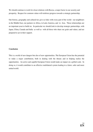 We should continue to work for closer relations with Russia, a major factor in our security and
prosperity. Respect for common values will reinforce progress towards a strategic partnership.


Our history, geography and cultural ties give us links with every part of the world: our neighbours
in the Middle East, our partners in Africa, in Latin America, and in Asia. These relationships are
an important asset to build on. In particular we should look to develop strategic partnerships, with
Japan, China, Canada and India as well as with all those who share our goals and values, and are
prepared to act in their support.




Conclusion


This is a world of new dangers but also of new opportunities. The European Union has the potential
to make a major contribution, both in dealing with the threats and in helping realise the
opportunities. An active and capable European Union would make an impact on a global scale. In
doing so, it would contribute to an effective multilateral system leading to a fairer, safer and more
united world.




                                                                                                   14
                                                                                                  EN
 
