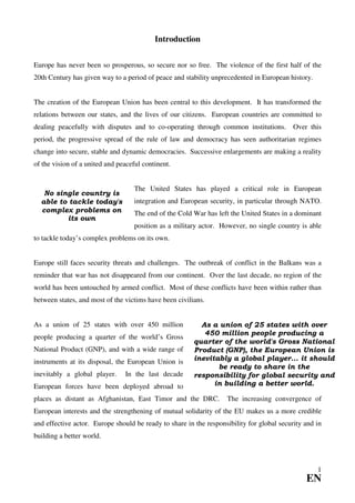 Introduction


Europe has never been so prosperous, so secure nor so free. The violence of the first half of the
20th Century has given way to a period of peace and stability unprecedented in European history.


The creation of the European Union has been central to this development. It has transformed the
relations between our states, and the lives of our citizens. European countries are committed to
dealing peacefully with disputes and to co-operating through common institutions. Over this
period, the progressive spread of the rule of law and democracy has seen authoritarian regimes
change into secure, stable and dynamic democracies. Successive enlargements are making a reality
of the vision of a united and peaceful continent.


                                    The United States has played a critical role in European
   No single country is
  able to tackle today's            integration and European security, in particular through NATO.
  complex problems on               The end of the Cold War has left the United States in a dominant
         its own
                                    position as a military actor. However, no single country is able
to tackle today’s complex problems on its own.


Europe still faces security threats and challenges. The outbreak of conflict in the Balkans was a
reminder that war has not disappeared from our continent. Over the last decade, no region of the
world has been untouched by armed conflict. Most of these conflicts have been within rather than
between states, and most of the victims have been civilians.


As a union of 25 states with over 450 million             As a union of 25 states with over
                                                           450 million people producing a
people producing a quarter of the world’s Gross
                                                        quarter of the world's Gross National
National Product (GNP), and with a wide range of        Product (GNP), the European Union is
instruments at its disposal, the European Union is      inevitably a global player... it should
                                                               be ready to share in the
inevitably a global player.     In the last decade      responsibility for global security and
European forces have been deployed abroad to                  in building a better world.

places as distant as Afghanistan, East Timor and the DRC.          The increasing convergence of
European interests and the strengthening of mutual solidarity of the EU makes us a more credible
and effective actor. Europe should be ready to share in the responsibility for global security and in
building a better world.



                                                                                                   1
                                                                                               EN
 