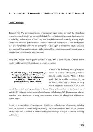 I.     THE SECURITY ENVIRONMENT: GLOBAL CHALLENGES AND KEY THREATS



Global Challenges




The post Cold War environment is one of increasingly open borders in which the internal and
external aspects of security are indissolubly linked. Flows of trade and investment, the development
of technology and the spread of democracy have brought freedom and prosperity to many people.
Others have perceived globalisation as a cause of frustration and injustice. These developments
have also increased the scope for non-state groups to play a part in international affairs. And they
have increased European dependence – and so vulnerability – on an interconnected infrastructure in
transport, energy, information and other fields.


Since 1990, almost 4 million people have died in wars, 90% of them civilians. Over 18 million
people world-wide have left their homes as a result of conflict.


                                                      In much of the developing world, poverty and
     45 million people die every year of              disease cause untold suffering and give rise to
      hunger and malnutrition... Aids
                                                      pressing security concerns. Almost 3 billion
      contributes to the breakdown of
          societies... Security is a                  people, half the world’s population, live on
        precondition of development
                                                      less than 2 Euros a day. 45 million die every
                                                      year of hunger and malnutrition. AIDS is now
one of the most devastating pandemics in human history and contributes to the breakdown of
societies. New diseases can spread rapidly and become global threats. Sub-Saharan Africa is poorer
now than it was 10 years ago. In many cases, economic failure is linked to political problems and
violent conflict.


Security is a precondition of development. Conflict not only destroys infrastructure, including
social infrastructure; it also encourages criminality, deters investment and makes normal economic
activity impossible. A number of countries and regions are caught in a cycle of conflict, insecurity
and poverty.



                                                                                                   2
                                                                                               EN
 