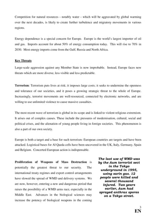 Competition for natural resources - notably water - which will be aggravated by global warming
over the next decades, is likely to create further turbulence and migratory movements in various
regions.


Energy dependence is a special concern for Europe. Europe is the world’s largest importer of oil
and gas. Imports account for about 50% of energy consumption today. This will rise to 70% in
2030. Most energy imports come from the Gulf, Russia and North Africa.


Key Threats

Large-scale aggression against any Member State is now improbable. Instead, Europe faces new
threats which are more diverse, less visible and less predictable.


Terrorism: Terrorism puts lives at risk; it imposes large costs; it seeks to undermine the openness
and tolerance of our societies, and it poses a growing strategic threat to the whole of Europe.
Increasingly, terrorist movements are well-resourced, connected by electronic networks, and are
willing to use unlimited violence to cause massive casualties.


The most recent wave of terrorism is global in its scope and is linked to violent religious extremism.
It arises out of complex causes. These include the pressures of modernisation, cultural, social and
political crises, and the alienation of young people living in foreign societies. This phenomenon is
also a part of our own society.


Europe is both a target and a base for such terrorism: European countries are targets and have been
attacked. Logistical bases for Al Qaeda cells have been uncovered in the UK, Italy, Germany, Spain
and Belgium. Concerted European action is indispensable.

                                                                     The last use of WMD was
Proliferation of Weapons of Mass Destruction is                      by the Aum terrorist sect
potentially the greatest threat to our security.           The              in the Tokyo
                                                                       underground in 1995,
international treaty regimes and export control arrangements            using sarin gas. 12
have slowed the spread of WMD and delivery systems. We                 people were killed and
                                                                         several thousand
are now, however, entering a new and dangerous period that              injured. Two years
raises the possibility of a WMD arms race, especially in the              earlier, Aum had
                                                                      sprayed anthrax spores
Middle East.     Advances in the biological sciences may                 on a Tokyo street.
increase the potency of biological weapons in the coming

                                                                                                    3
                                                                                                EN
 
