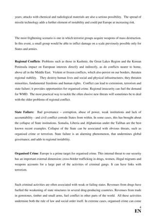 years; attacks with chemical and radiological materials are also a serious possibility. The spread of
missile technology adds a further element of instability and could put Europe at increasing risk.



The most frightening scenario is one in which terrorist groups acquire weapons of mass destruction.
In this event, a small group would be able to inflict damage on a scale previously possible only for
States and armies.


Regional Conflicts: Problems such as those in Kashmir, the Great Lakes Region and the Korean
Peninsula impact on European interests directly and indirectly, as do conflicts nearer to home,
above all in the Middle East. Violent or frozen conflicts, which also persist on our borders, threaten
regional stability. They destroy human lives and social and physical infrastructures; they threaten
minorities, fundamental freedoms and human rights. Conflict can lead to extremism, terrorism and
state failure; it provides opportunities for organised crime. Regional insecurity can fuel the demand
for WMD. The most practical way to tackle the often elusive new threats will sometimes be to deal
with the older problems of regional conflict.


State Failure:    Bad governance – corruption, abuse of power, weak institutions and lack of
accountability - and civil conflict corrode States from within. In some cases, this has brought about
the collapse of State institutions. Somalia, Liberia and Afghanistan under the Taliban are the best
known recent examples. Collapse of the State can be associated with obvious threats, such as
organised crime or terrorism. State failure is an alarming phenomenon, that undermines global
governance, and adds to regional instability.



Organised Crime: Europe is a prime target for organised crime. This internal threat to our security
has an important external dimension: cross-border trafficking in drugs, women, illegal migrants and
weapons accounts for a large part of the activities of criminal gangs. It can have links with
terrorism.



Such criminal activities are often associated with weak or failing states. Revenues from drugs have
fuelled the weakening of state structures in several drug-producing countries. Revenues from trade
in gemstones, timber and small arms, fuel conflict in other parts of the world. All these activities
undermine both the rule of law and social order itself. In extreme cases, organised crime can come
                                                                                                    4
                                                                                                EN
 