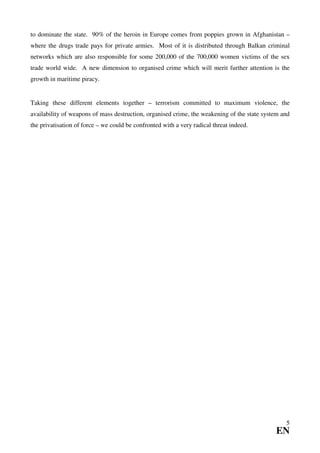 to dominate the state. 90% of the heroin in Europe comes from poppies grown in Afghanistan –
where the drugs trade pays for private armies. Most of it is distributed through Balkan criminal
networks which are also responsible for some 200,000 of the 700,000 women victims of the sex
trade world wide. A new dimension to organised crime which will merit further attention is the
growth in maritime piracy.


Taking these different elements together – terrorism committed to maximum violence, the
availability of weapons of mass destruction, organised crime, the weakening of the state system and
the privatisation of force – we could be confronted with a very radical threat indeed.




                                                                                                 5
                                                                                             EN
 