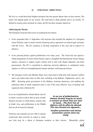II.     STRATEGIC OBJECTIVES


We live in a world that holds brighter prospects but also greater threats than we have known. The
future will depend partly on our actions. We need both to think globally and to act locally. To
defend its security and to promote its values, the EU has three strategic objectives:


Addressing the Threats
The European Union has been active in tackling the key threats.


   It has responded after 11 September with measures that included the adoption of a European
   Arrest Warrant, steps to attack terrorist financing and an agreement on mutual legal assistance
   with the U.S.A. The EU continues to develop cooperation in this area and to improve its
   defences.


   It has pursued policies against proliferation over many years. The Union has just agreed a
   further programme of action which foresees steps to strengthen the International Atomic Energy
   Agency, measures to tighten export controls and to deal with illegal shipments and illicit
   procurement. The EU is committed to achieving universal adherence to multilateral treaty
   regimes, as well as to strengthening the treaties and their verification provisions.


   The European Union and Member States have intervened to help deal with regional conflicts
   and to put failed states back on their feet, including in the Balkans, Afghanistan, and in the
   DRC.     Restoring good government to the Balkans, fostering democracy and enabling the
   authorities there to tackle organised crime is one of the most effective ways of dealing with
   organised crime within the EU.


In an era of globalisation, distant threats may be
                                                          In an era of globalisation,
as much a concern as those that are near at hand.      distant threats may be as much
Nuclear activities in North Korea, nuclear risks       a concern as those that are near
                                                          at hand... The first line of
in South Asia, and proliferation in the Middle
                                                       defence will be often be abroad.
East are all of concern to Europe.                      The new threats are dynamic...
                                                         Conflict prevention and threat
                                                          prevention cannot start too
Terrorists and criminals are now able to operate
                                                                      early.
world-wide: their activities in central or south-
east Asia may be a threat to European countries or their citizens.                 Meanwhile, global
                                                                                                  6
                                                                                               EN
 