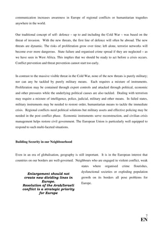 communication increases awareness in Europe of regional conflicts or humanitarian tragedies
anywhere in the world.


Our traditional concept of self- defence – up to and including the Cold War – was based on the
threat of invasion. With the new threats, the first line of defence will often be abroad. The new
threats are dynamic. The risks of proliferation grow over time; left alone, terrorist networks will
become ever more dangerous. State failure and organised crime spread if they are neglected – as
we have seen in West Africa. This implies that we should be ready to act before a crisis occurs.
Conflict prevention and threat prevention cannot start too early.


In contrast to the massive visible threat in the Cold War, none of the new threats is purely military;
nor can any be tackled by purely military means.            Each requires a mixture of instruments.
Proliferation may be contained through export controls and attacked through political, economic
and other pressures while the underlying political causes are also tackled. Dealing with terrorism
may require a mixture of intelligence, police, judicial, military and other means. In failed states,
military instruments may be needed to restore order, humanitarian means to tackle the immediate
crisis. Regional conflicts need political solutions but military assets and effective policing may be
needed in the post conflict phase. Economic instruments serve reconstruction, and civilian crisis
management helps restore civil government. The European Union is particularly well equipped to
respond to such multi-faceted situations.



Building Security in our Neighbourhood


Even in an era of globalisation, geography is still important. It is in the European interest that
countries on our borders are well-governed. Neighbours who are engaged in violent conflict, weak
                                                   states    where   organised    crime    flourishes,
                                                   dysfunctional societies or exploding population
        Enlargement should not
      create new dividing lines in                 growth on its borders all pose problems for
                  Europe.                          Europe.
     Resolution of the Arab/Israeli
     conflict is a strategic priority
                for Europe




                                                                                                    7
                                                                                                EN
 