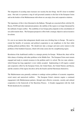 The integration of acceding states increases our security but also brings the EU closer to troubled
areas. Our task is to promote a ring of well governed countries to the East of the European Union
and on the borders of the Mediterranean with whom we can enjoy close and cooperative relations.


The importance of this is best illustrated in the Balkans. Through our concerted efforts with the US,
Russia, NATO and other international partners, the stability of the region is no longer threatened by
the outbreak of major conflict. The credibility of our foreign policy depends on the consolidation of
our achievements there. The European perspective offers both a strategic objective and an incentive
for reform.


It is not in our interest that enlargement should create new dividing lines in Europe. We need to
extend the benefits of economic and political cooperation to our neighbours in the East while
tackling political problems there. We should now take a stronger and more active interest in the
problems of the Southern Caucasus, which will in due course also be a neighbouring region.


Resolution of the Arab/Israeli conflict is a strategic priority for Europe. Without this, there will be
little chance of dealing with other problems in the Middle East. The European Union must remain
engaged and ready to commit resources to the problem until it is solved. The two state solution -
which Europe has long supported- is now widely accepted. Implementing it will require a united
and cooperative effort by the European Union, the United States, the United Nations and Russia,
and the countries of the region, but above all by the Israelis and the Palestinians themselves.


The Mediterranean area generally continues to undergo serious problems of economic stagnation,
social unrest and unresolved conflicts.       The European Union's interests require a continued
engagement with Mediterranean partners, through more effective economic, security and cultural
cooperation in the framework of the Barcelona Process. A broader engagement with the Arab
World should also be considered.




                                                                                                     8
                                                                                                  EN
 