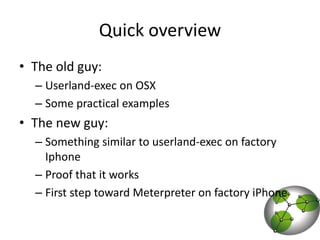Quick overviewThe old guy: Userland-exec on OSXSome practical examplesThe new guy: Something similar to userland-exec on factory IphoneProof that it worksFirst step toward Meterpreter on factory iPhone