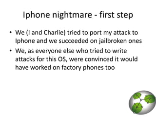 Iphone nightmare - first stepWe (I and Charlie) tried to port my attack to Iphone and we succeeded on jailbroken onesWe, as everyone else who tried to write attacks for this OS, were convinced it would have worked on factory phones too  