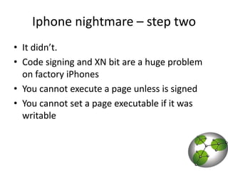 Iphone nightmare – step two It didn’t.Code signing and XN bit are a huge problem on factory iPhonesYou cannot execute a page unless is signedYou cannot set a page executable if it was writable