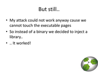 But still..My attack could not work anyway cause we cannot touch the executable pagesSo instead of a binary we decided to inject a library.... It worked! 
