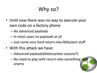 Why so? Until now there was no way to execute your own code on a factory phoneNo advanced payloadsIn most cases no payloads at allJust some very hard return-into-libSystem stuffWith this attack we have:Advanced payloads(Meterpreter anyone?)No need to play with return-into-something stuff anymo