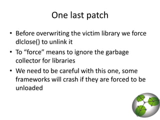 One last patchBefore overwriting the victim library we force dlclose() to unlink itTo “force” means to ignore the garbage collector for librariesWe need to be careful with this one, some frameworks will crash if they are forced to be unloaded