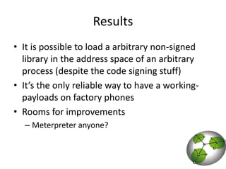 ResultsIt is possible to load a arbitrary non-signed library in the address space of an arbitrary process (despite the code signing stuff)It’s the only reliable way to have a working-payloads on factory phonesRooms for improvementsMeterpreter anyone?